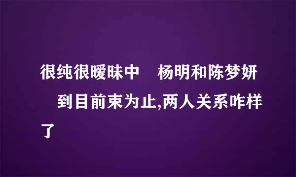 很纯很暧昧中 杨明和陈梦妍 到目前束为止,两人关系咋样了