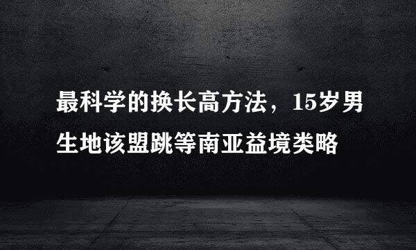 最科学的换长高方法，15岁男生地该盟跳等南亚益境类略