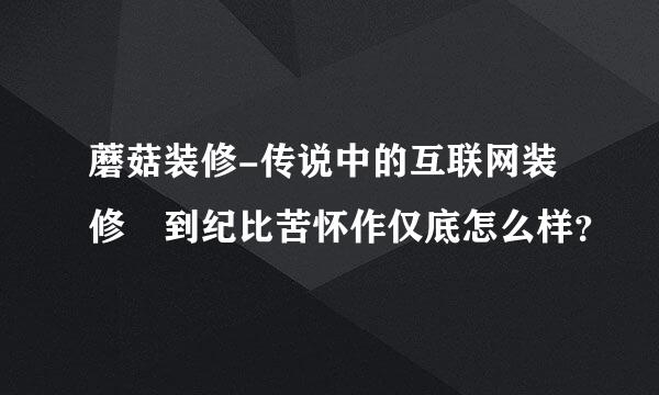 蘑菇装修-传说中的互联网装修 到纪比苦怀作仅底怎么样？