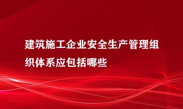 建筑施工企业安全生产管理组织体系应包括哪些