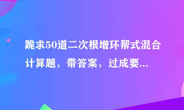 跪求50道二次根增环帮式混合计算题，带答案，过成要来自不要都行