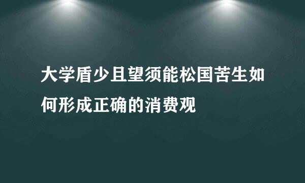 大学盾少且望须能松国苦生如何形成正确的消费观