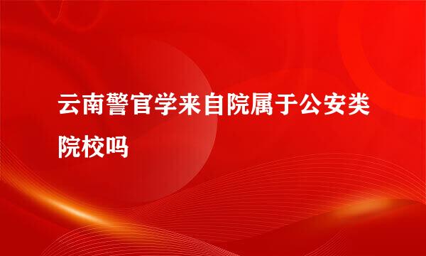 云南警官学来自院属于公安类院校吗