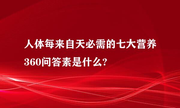 人体每来自天必需的七大营养360问答素是什么?