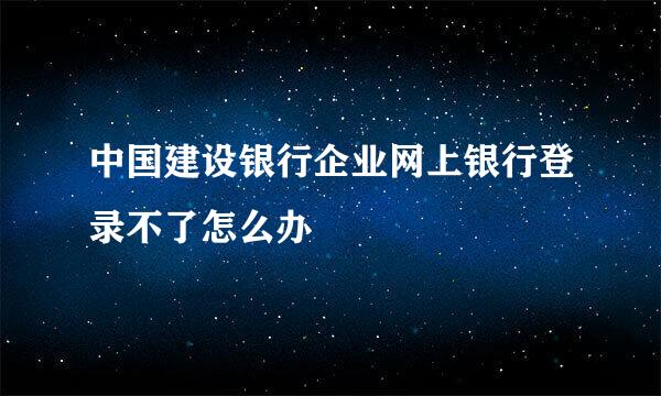 中国建设银行企业网上银行登录不了怎么办