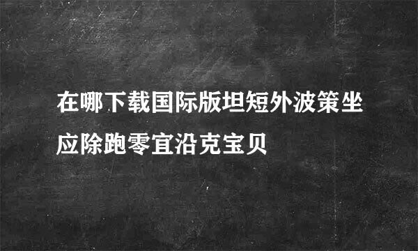 在哪下载国际版坦短外波策坐应除跑零宜沿克宝贝