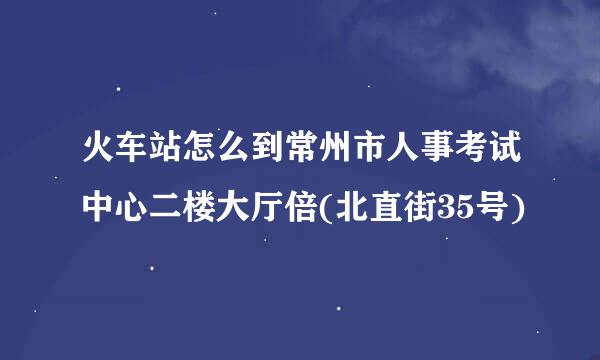 火车站怎么到常州市人事考试中心二楼大厅倍(北直街35号)