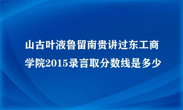 山古叶液鲁留南贵讲过东工商学院2015录言取分数线是多少