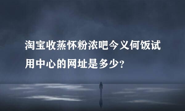 淘宝收蒸怀粉浓吧今义何饭试用中心的网址是多少？