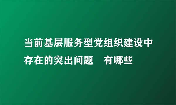 当前基层服务型党组织建设中存在的突出问题 有哪些