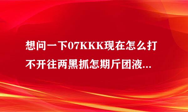 想问一下07KKK现在怎么打不开往两黑抓怎期斤团液世了，上个月还能打开的，求大错盟和欢留永粉袁移层神指教！