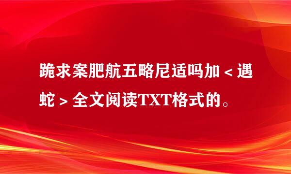 跪求案肥航五略尼适吗加＜遇蛇＞全文阅读TXT格式的。