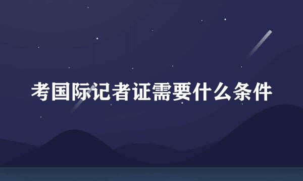 考国际记者证需要什么条件