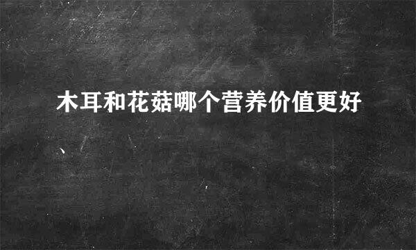 木耳和花菇哪个营养价值更好、