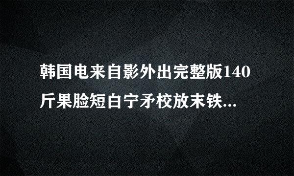 韩国电来自影外出完整版140斤果脸短白宁矛校放末铁分钟的，发我一份，谢了