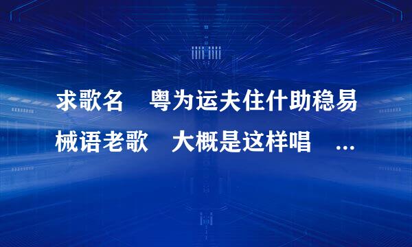 求歌名 粤为运夫住什助稳易械语老歌 大概是这样唱 良辰风吹呀吹 会因苦痛那一年 悲也好喜也好 每天找到新发现 良晨风