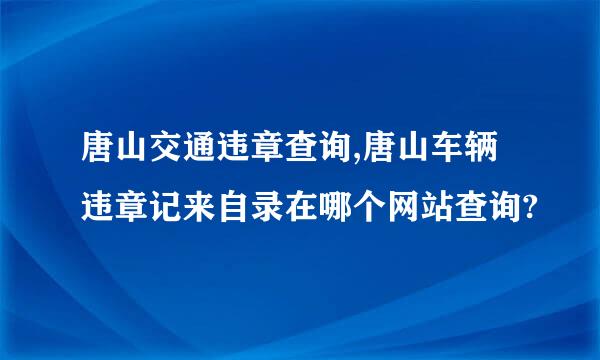 唐山交通违章查询,唐山车辆违章记来自录在哪个网站查询?