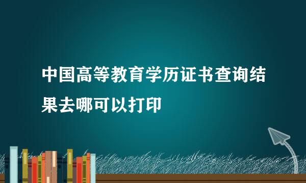 中国高等教育学历证书查询结果去哪可以打印