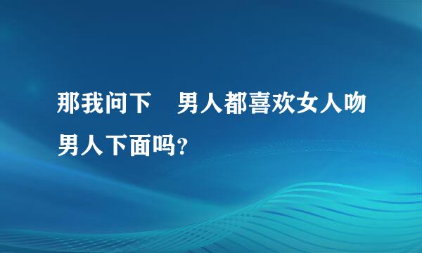 那我问下 男人都喜欢女人吻男人下面吗？