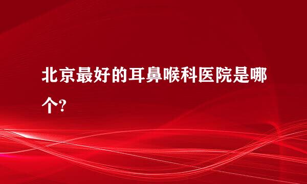 北京最好的耳鼻喉科医院是哪个?