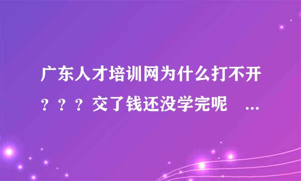 广东人才培训网为什么打不开？？？交了钱还没学完呢 就打不开了 是不是服务器关闭了？？