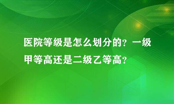 医院等级是怎么划分的？一级甲等高还是二级乙等高？