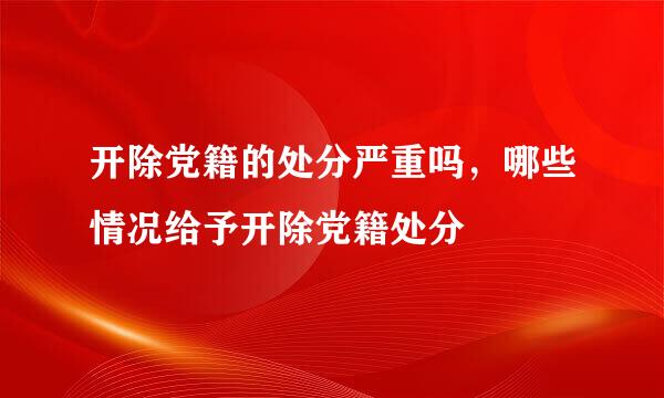 开除党籍的处分严重吗，哪些情况给予开除党籍处分