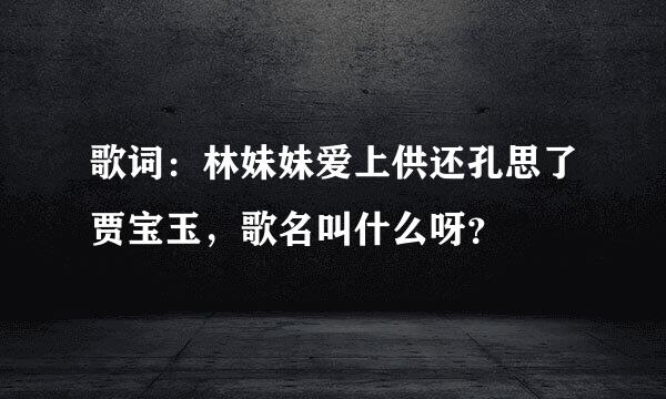 歌词：林妹妹爱上供还孔思了贾宝玉，歌名叫什么呀？