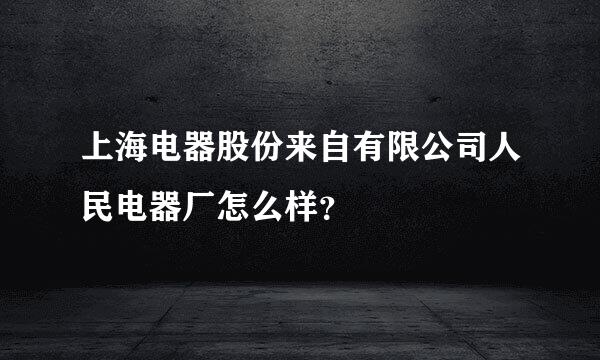 上海电器股份来自有限公司人民电器厂怎么样？