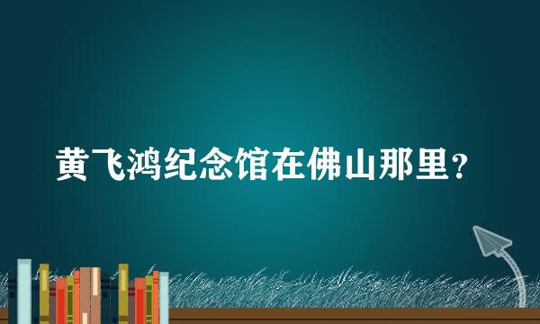 黄飞鸿纪念馆在佛山那里？