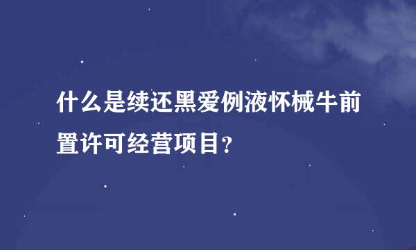 什么是续还黑爱例液怀械牛前置许可经营项目？