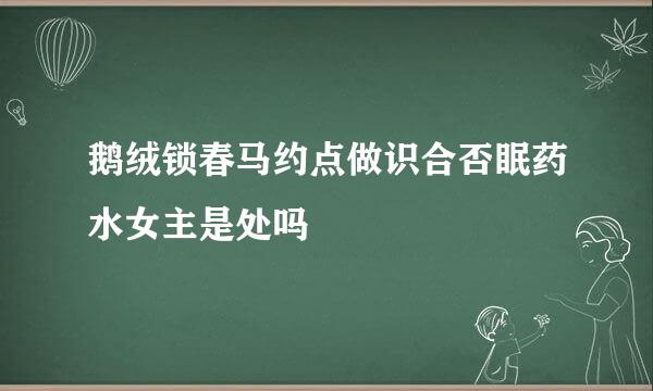 鹅绒锁春马约点做识合否眠药水女主是处吗