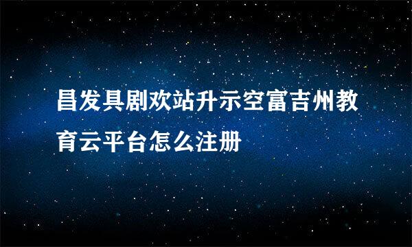 昌发具剧欢站升示空富吉州教育云平台怎么注册