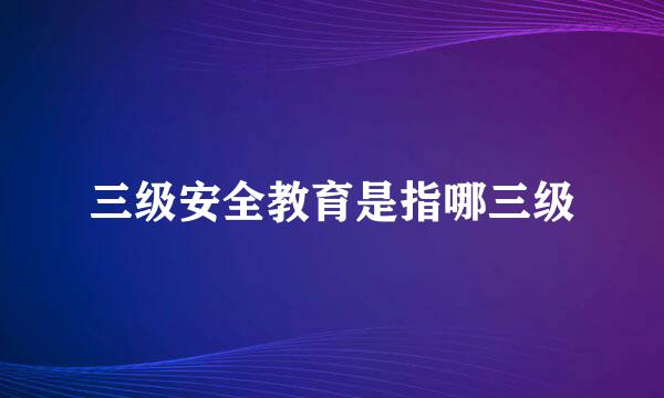 三级安全教育是指哪三级