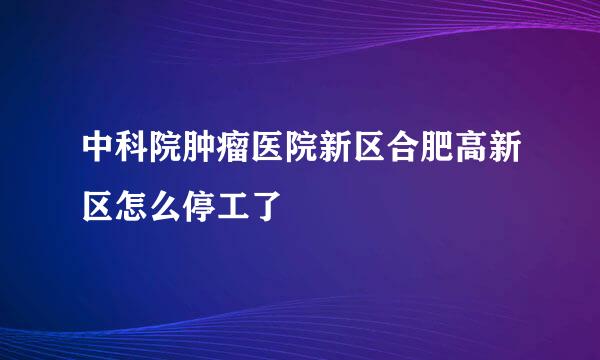 中科院肿瘤医院新区合肥高新区怎么停工了