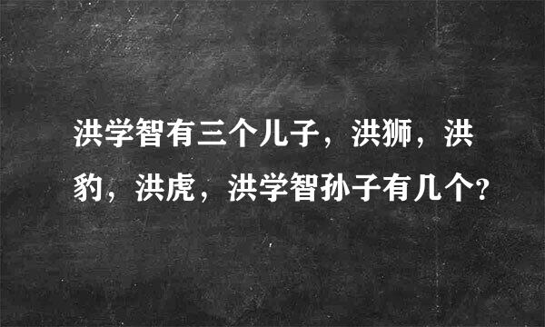 洪学智有三个儿子，洪狮，洪豹，洪虎，洪学智孙子有几个？