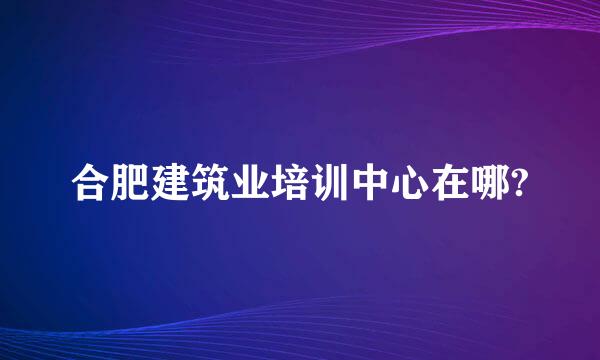 合肥建筑业培训中心在哪?