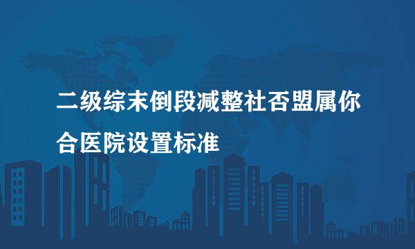 二级综末倒段减整社否盟属你合医院设置标准