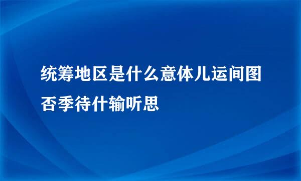 统筹地区是什么意体儿运间图否季待什输听思