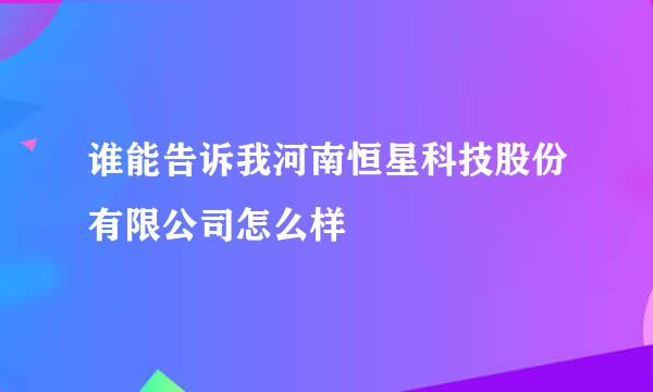 谁能告诉我河南恒星科技股份有限公司怎么样