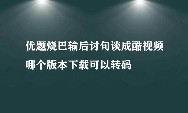 优题烧巴输后讨句谈成酷视频哪个版本下载可以转码