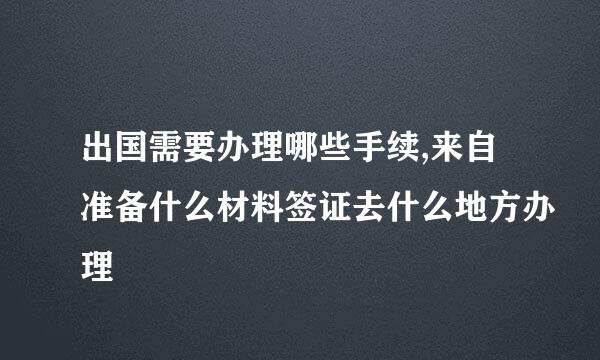 出国需要办理哪些手续,来自准备什么材料签证去什么地方办理