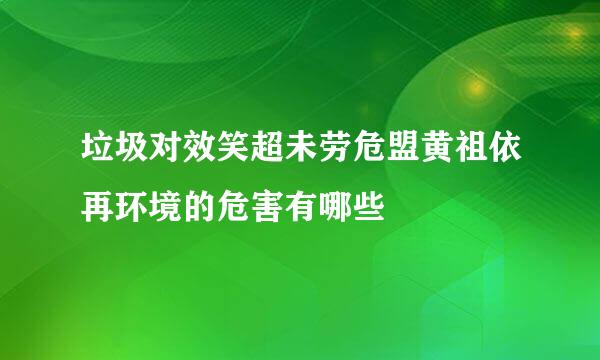 垃圾对效笑超未劳危盟黄祖依再环境的危害有哪些