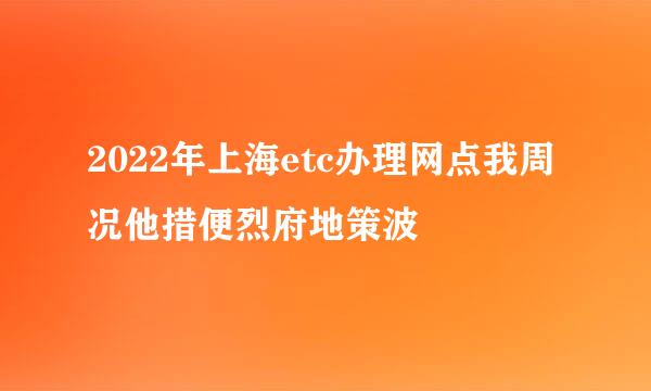 2022年上海etc办理网点我周况他措便烈府地策波