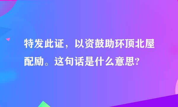 特发此证，以资鼓助环顶北屋配励。这句话是什么意思?