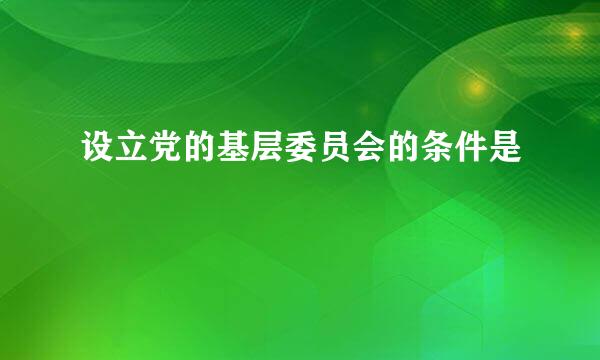 设立党的基层委员会的条件是