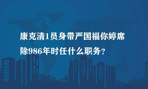 康克清1员身带严国福你婷席除986年时任什么职务？