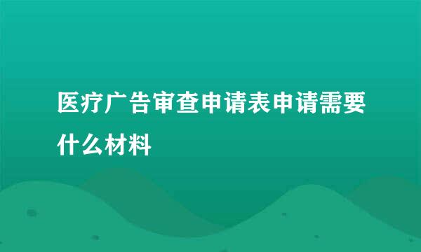 医疗广告审查申请表申请需要什么材料