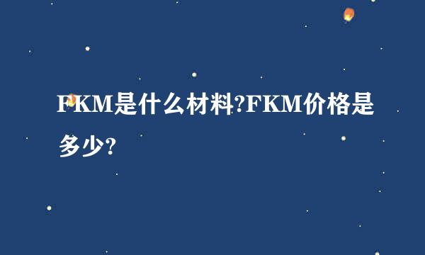 FKM是什么材料?FKM价格是多少?