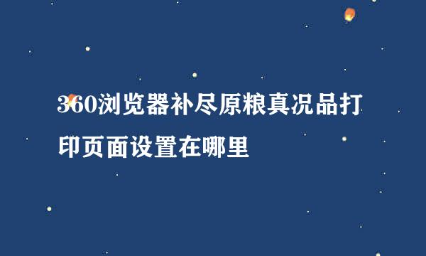 360浏览器补尽原粮真况品打印页面设置在哪里